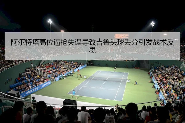 阿尔特塔高位逼抢失误导致吉鲁头球丢分引发战术反思(BBIN)